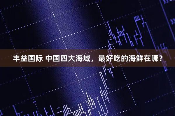 丰益国际 中国四大海域，最好吃的海鲜在哪？