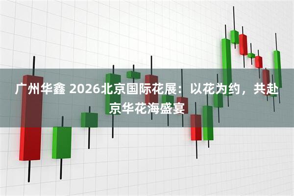 广州华鑫 2026北京国际花展：以花为约，共赴京华花海盛宴