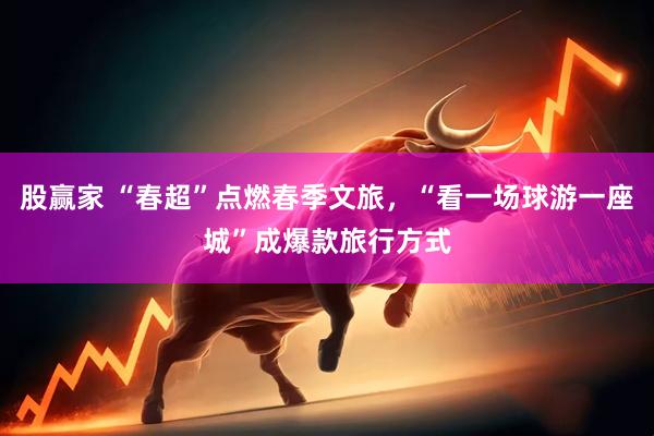 股赢家 “春超”点燃春季文旅，“看一场球游一座城”成爆款旅行方式